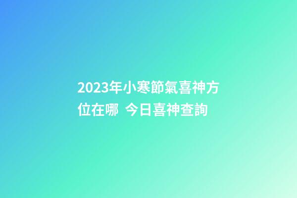 2023年小寒節氣喜神方位在哪  今日喜神查詢